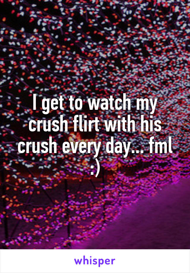 I get to watch my crush flirt with his crush every day... fml :)