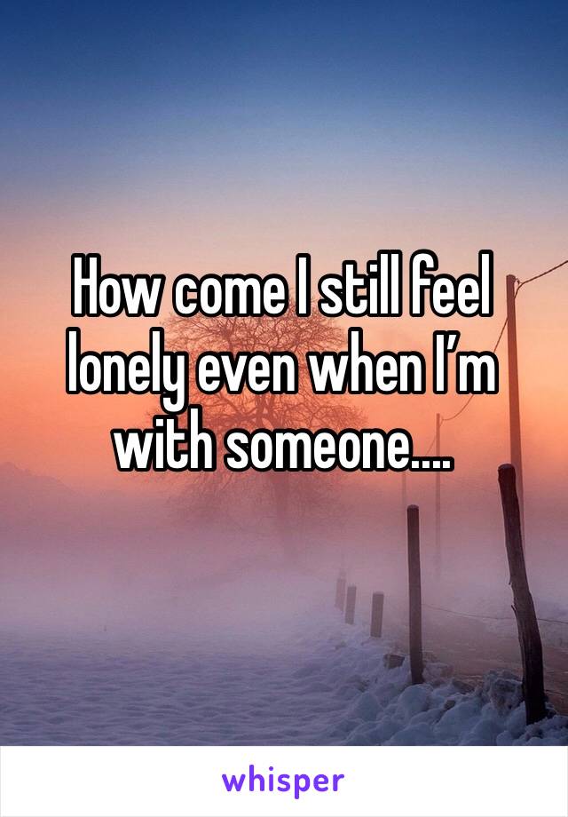 How come I still feel lonely even when I’m with someone....