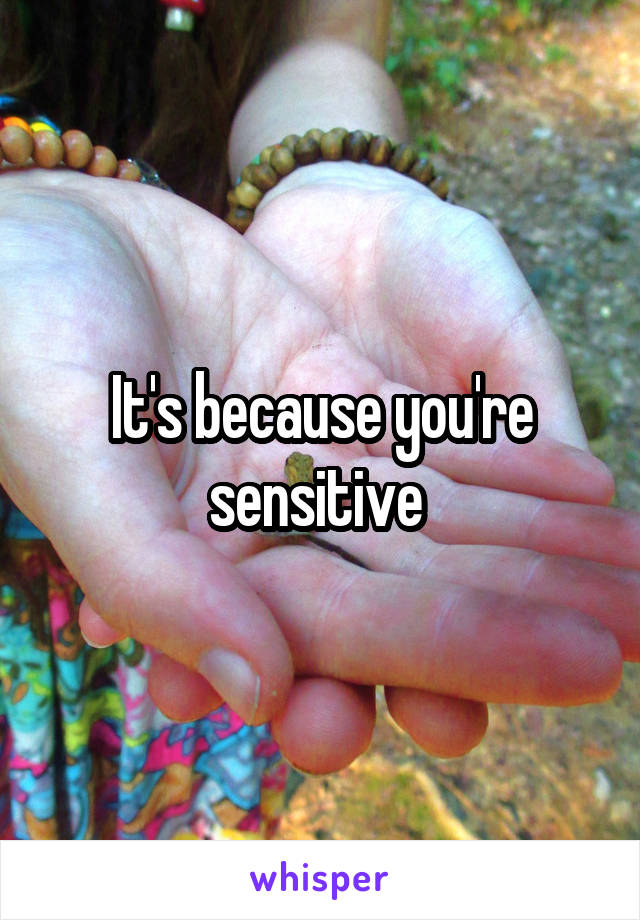 It's because you're sensitive 