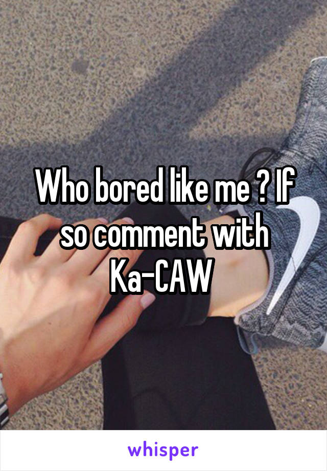 Who bored like me ? If so comment with Ka-CAW 