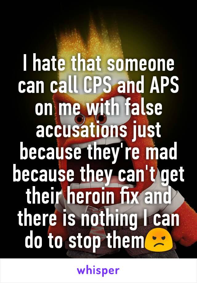 I hate that someone can call CPS and APS on me with false accusations just because they're mad because they can't get their heroin fix and there is nothing I can do to stop them😡
