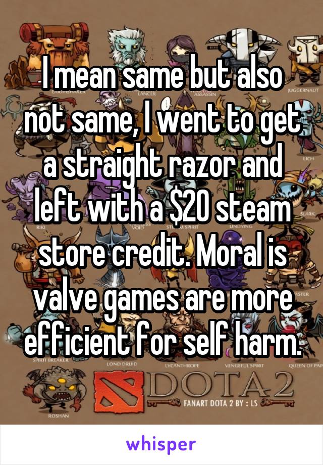 I mean same but also not same, I went to get a straight razor and left with a $20 steam store credit. Moral is valve games are more efficient for self harm. 