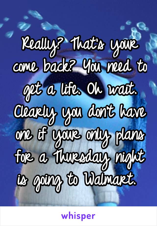 Really? That's your come back? You need to get a life. Oh wait. Clearly you don't have one if your only plans for a Thursday night is going to Walmart. 