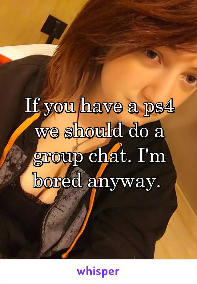 If you have a ps4 we should do a group chat. I'm bored anyway. 