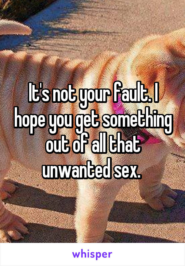 It's not your fault. I hope you get something out of all that unwanted sex. 