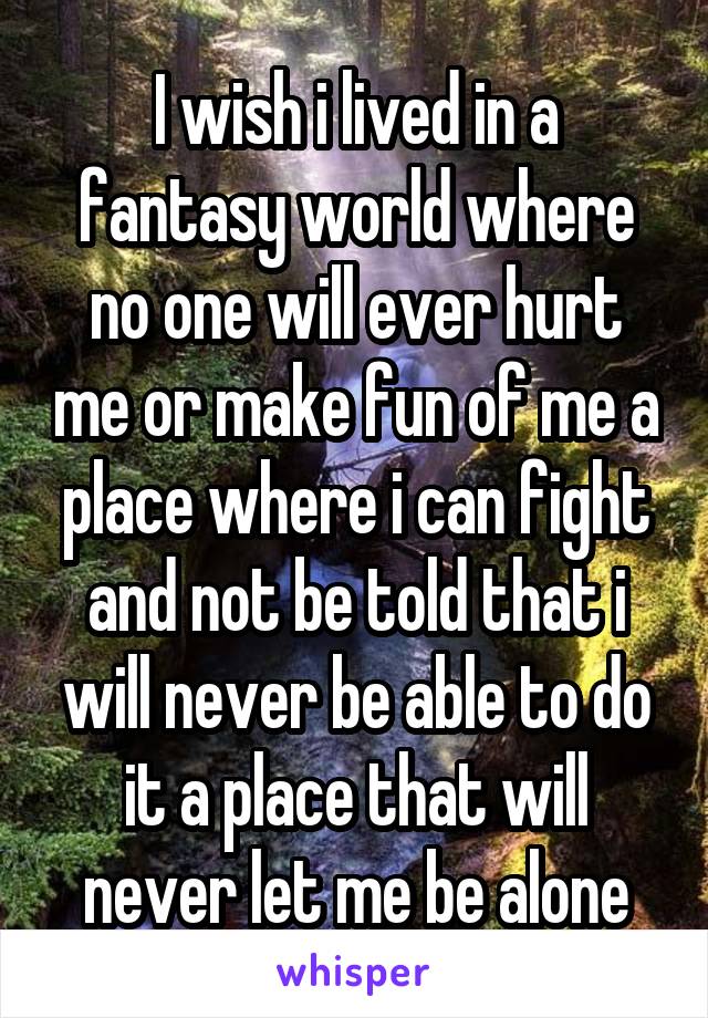 I wish i lived in a fantasy world where no one will ever hurt me or make fun of me a place where i can fight and not be told that i will never be able to do it a place that will never let me be alone