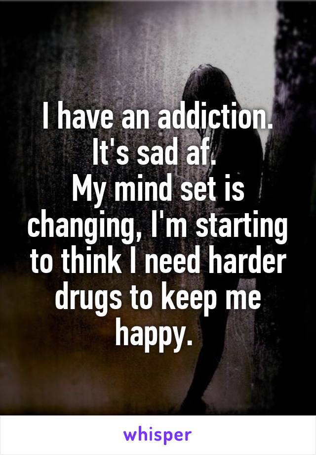 I have an addiction.
It's sad af. 
My mind set is changing, I'm starting to think I need harder drugs to keep me happy. 