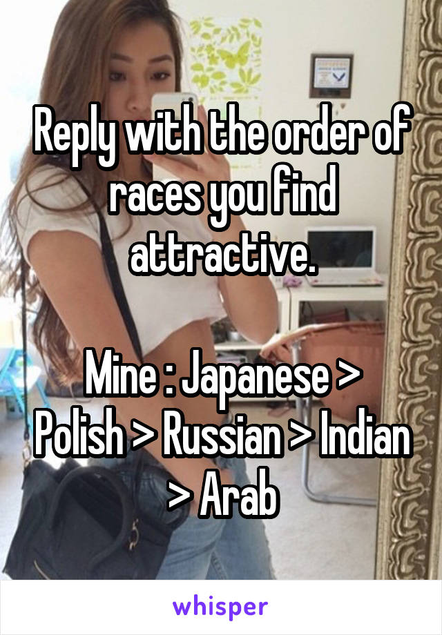 Reply with the order of races you find attractive.

Mine : Japanese > Polish > Russian > Indian > Arab