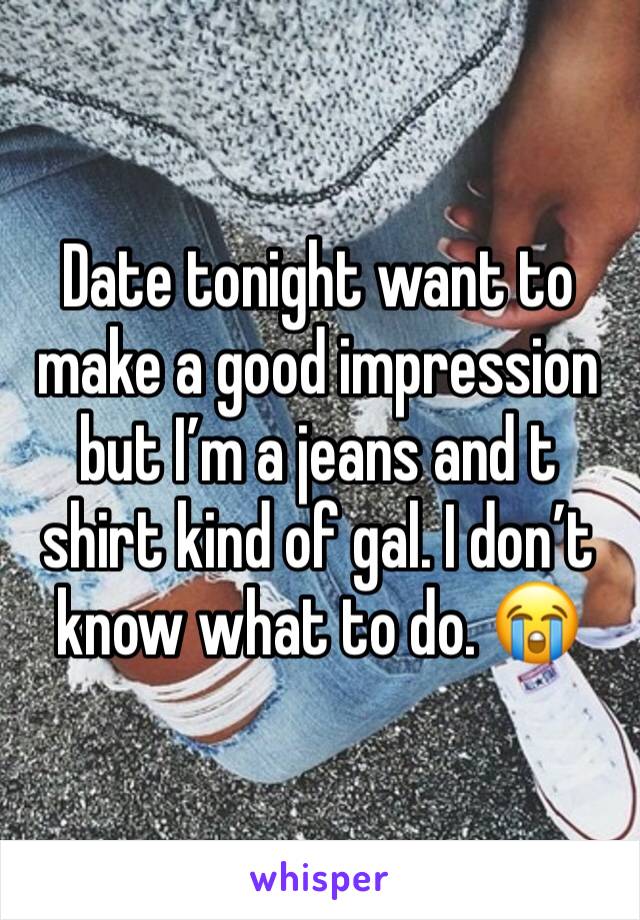 Date tonight want to make a good impression but I’m a jeans and t shirt kind of gal. I don’t know what to do. 😭