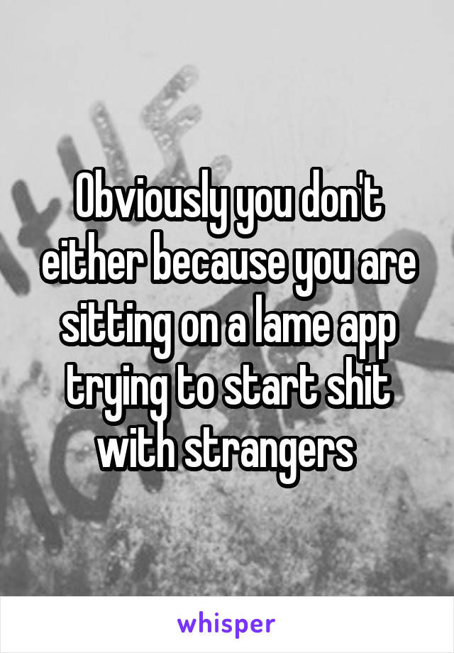 Obviously you don't either because you are sitting on a lame app trying to start shit with strangers 