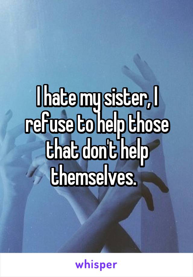 I hate my sister, I refuse to help those that don't help themselves.  