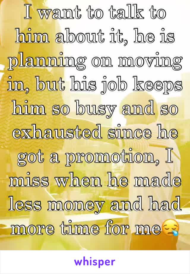 I want to talk to him about it, he is planning on moving in, but his job keeps him so busy and so exhausted since he got a promotion, I miss when he made less money and had more time for me😪