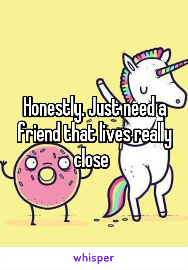 Honestly. Just need a friend that lives really close  