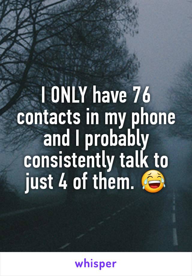 I ONLY have 76 contacts in my phone and I probably consistently talk to just 4 of them. 😂