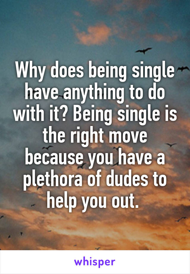 Why does being single have anything to do with it? Being single is the right move because you have a plethora of dudes to help you out. 