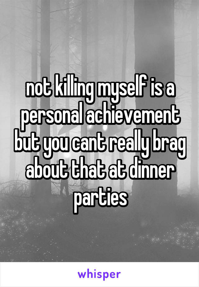 not killing myself is a personal achievement but you cant really brag about that at dinner parties