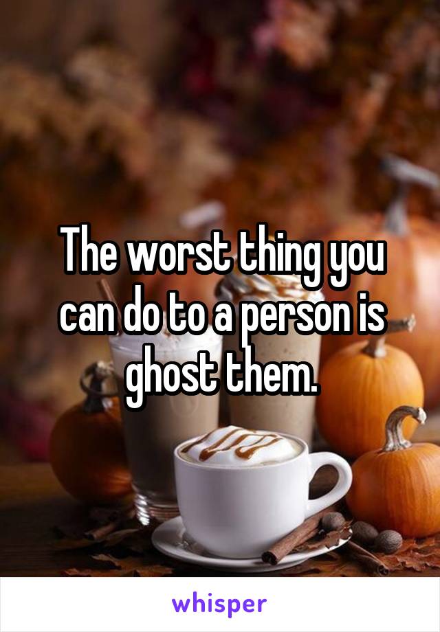 The worst thing you can do to a person is ghost them.