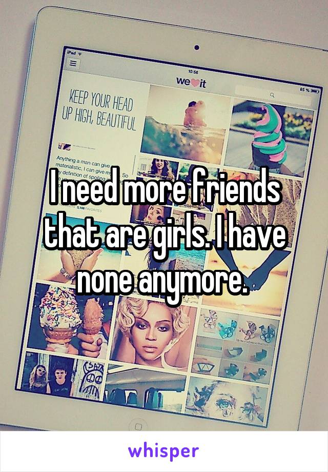 I need more friends that are girls. I have none anymore. 