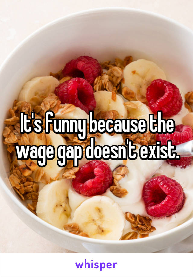 It's funny because the wage gap doesn't exist.