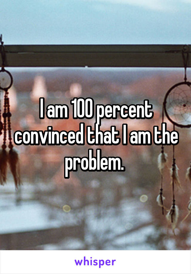 I am 100 percent convinced that I am the problem. 