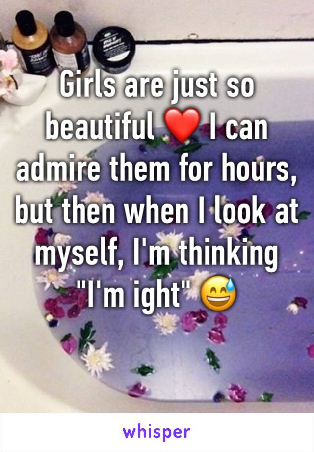Girls are just so beautiful ❤️ I can admire them for hours, but then when I look at myself, I'm thinking "I'm ight" 😅