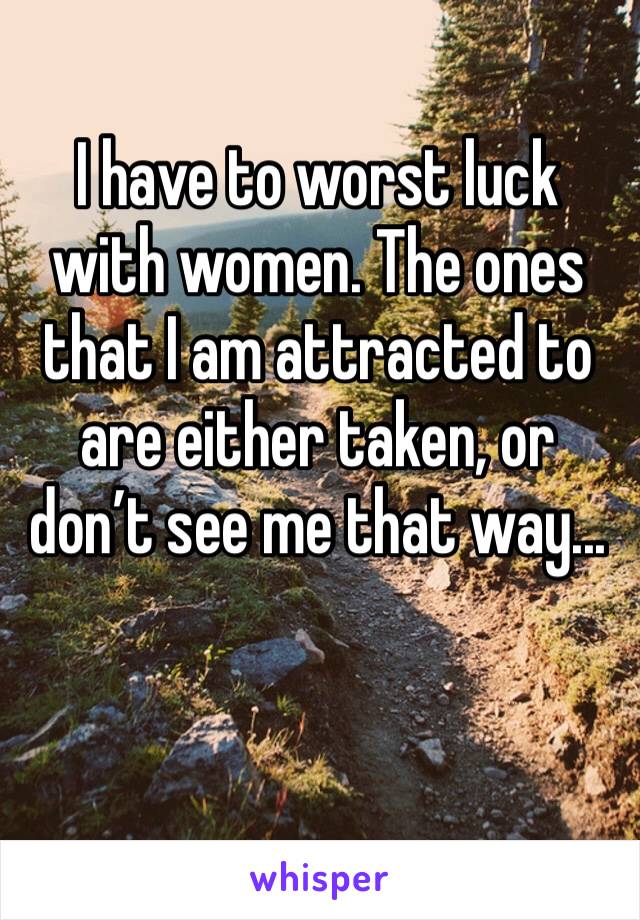 I have to worst luck with women. The ones that I am attracted to are either taken, or don’t see me that way...
