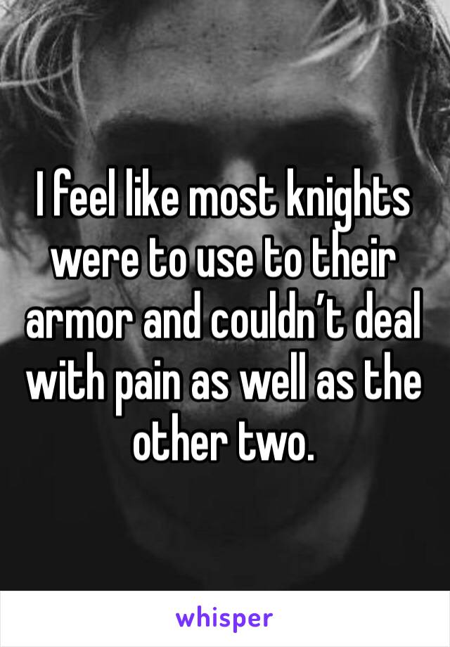 I feel like most knights were to use to their armor and couldn’t deal with pain as well as the other two.