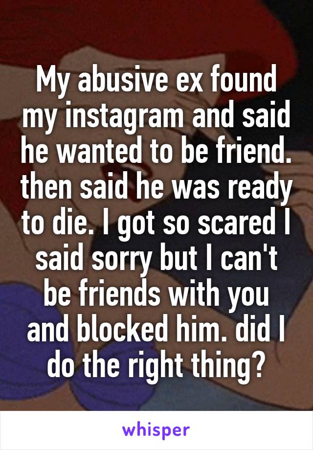 My abusive ex found my instagram and said he wanted to be friend. then said he was ready to die. I got so scared I said sorry but I can't be friends with you and blocked him. did I do the right thing?