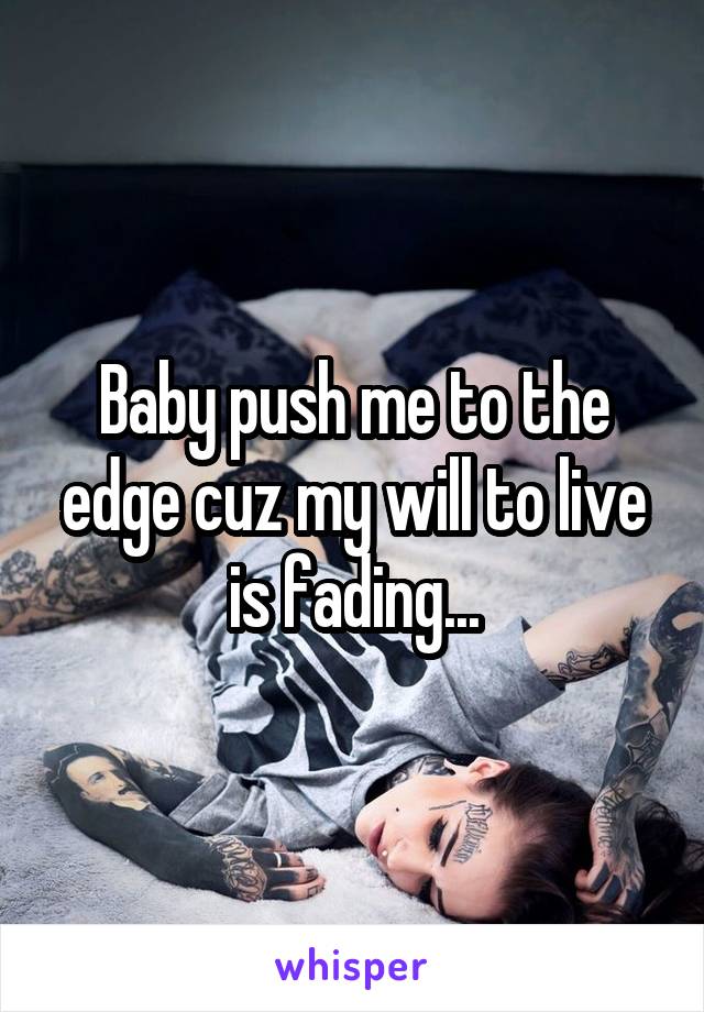 Baby push me to the edge cuz my will to live is fading...