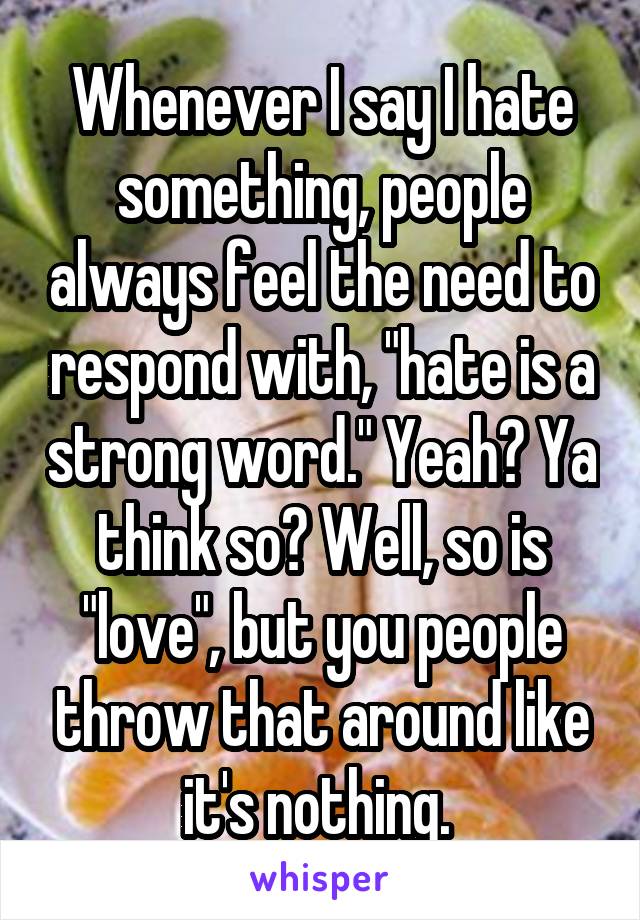 Whenever I say I hate something, people always feel the need to respond with, "hate is a strong word." Yeah? Ya think so? Well, so is "love", but you people throw that around like it's nothing. 