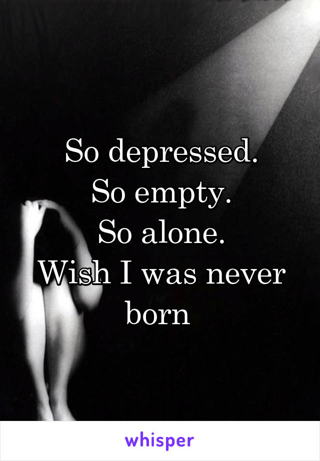 So depressed.
So empty.
So alone.
Wish I was never born 