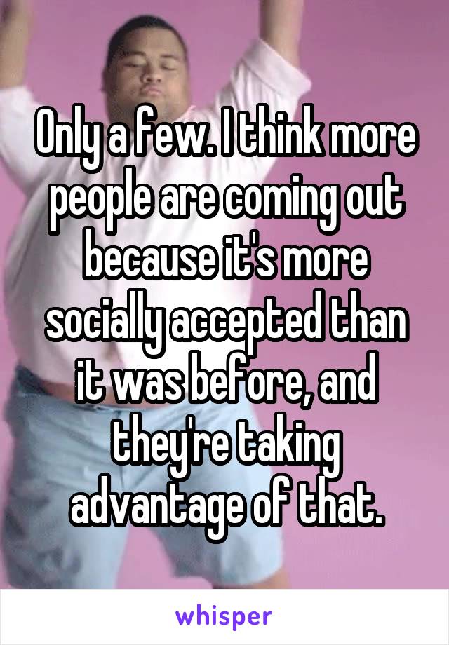 Only a few. I think more people are coming out because it's more socially accepted than it was before, and they're taking advantage of that.