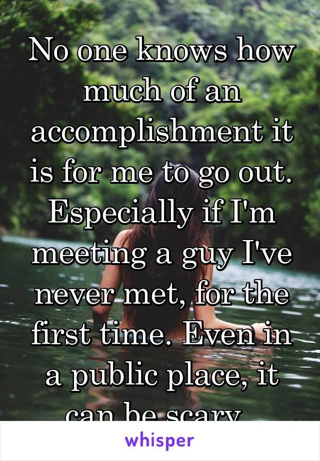 No one knows how much of an accomplishment it is for me to go out. Especially if I'm meeting a guy I've never met, for the first time. Even in a public place, it can be scary. 