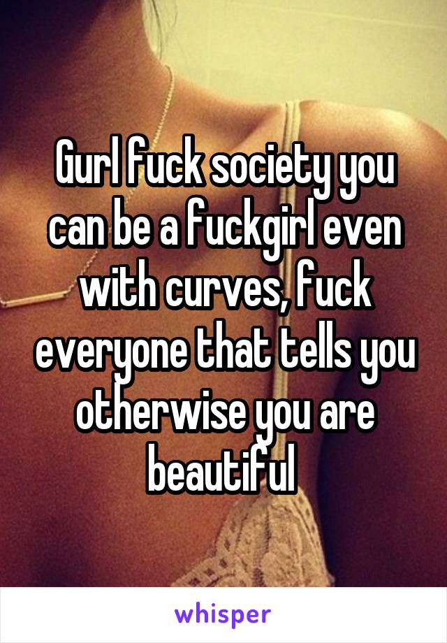 Gurl fuck society you can be a fuckgirl even with curves, fuck everyone that tells you otherwise you are beautiful 