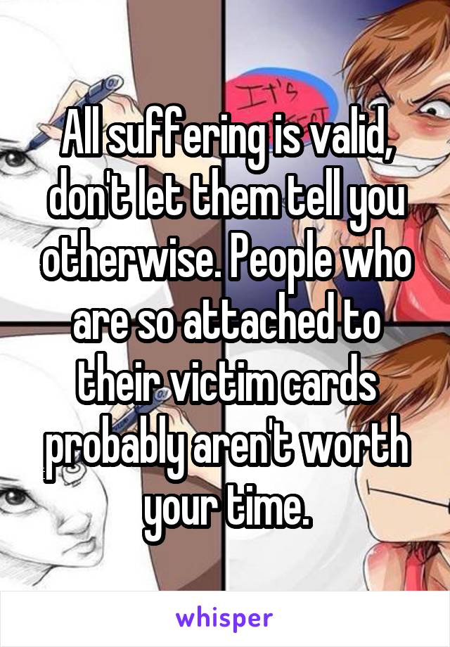 All suffering is valid, don't let them tell you otherwise. People who are so attached to their victim cards probably aren't worth your time.