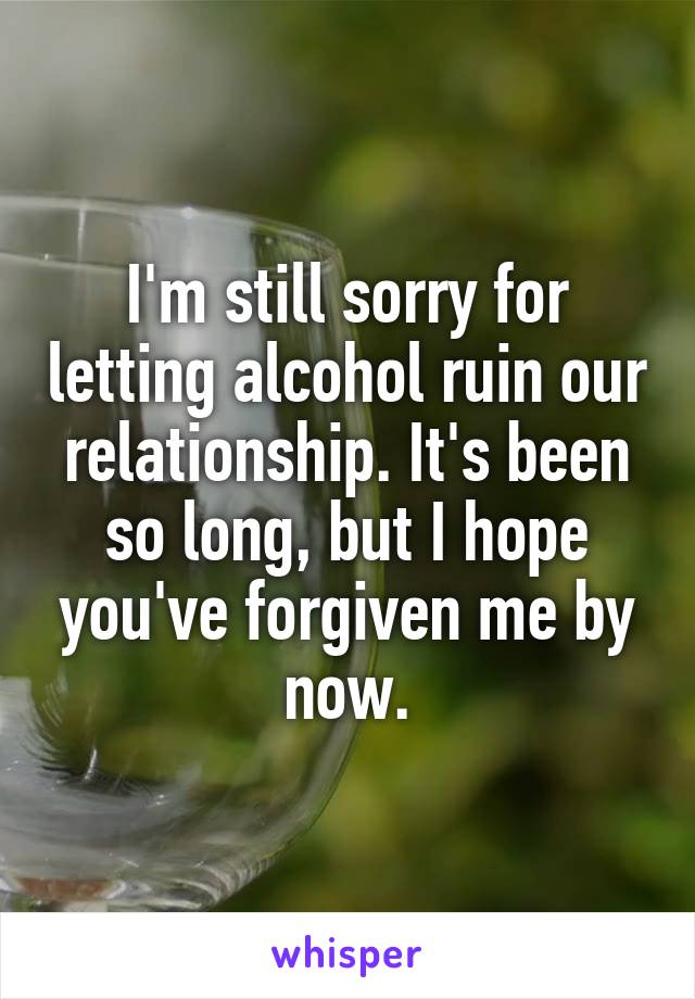 I'm still sorry for letting alcohol ruin our relationship. It's been so long, but I hope you've forgiven me by now.