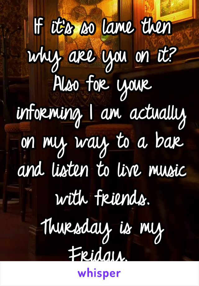 If it's so lame then why are you on it? Also for your informing I am actually on my way to a bar and listen to live music with friends. Thursday is my Friday. 