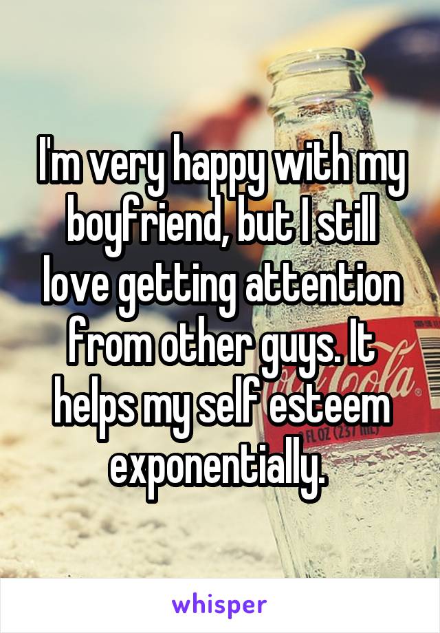 I'm very happy with my boyfriend, but I still love getting attention from other guys. It helps my self esteem exponentially. 