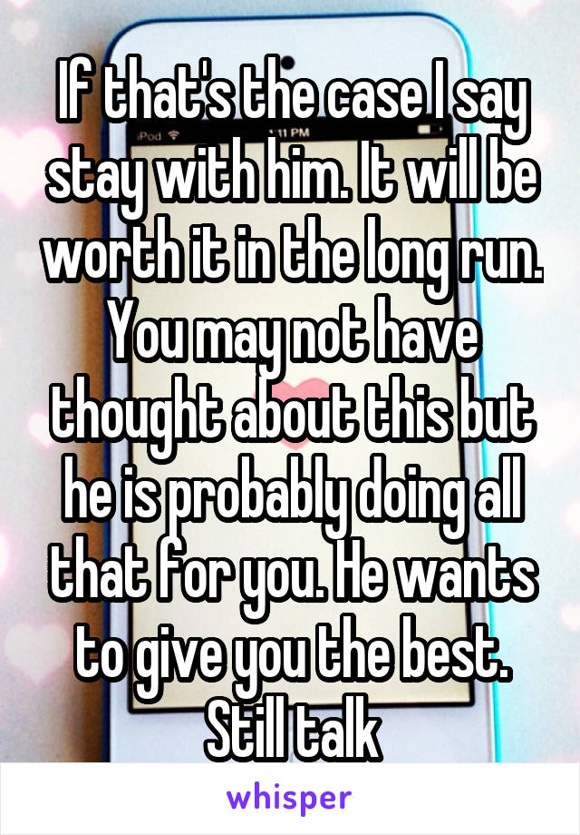 If that's the case I say stay with him. It will be worth it in the long run. You may not have thought about this but he is probably doing all that for you. He wants to give you the best. Still talk