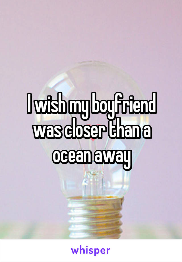 I wish my boyfriend was closer than a ocean away