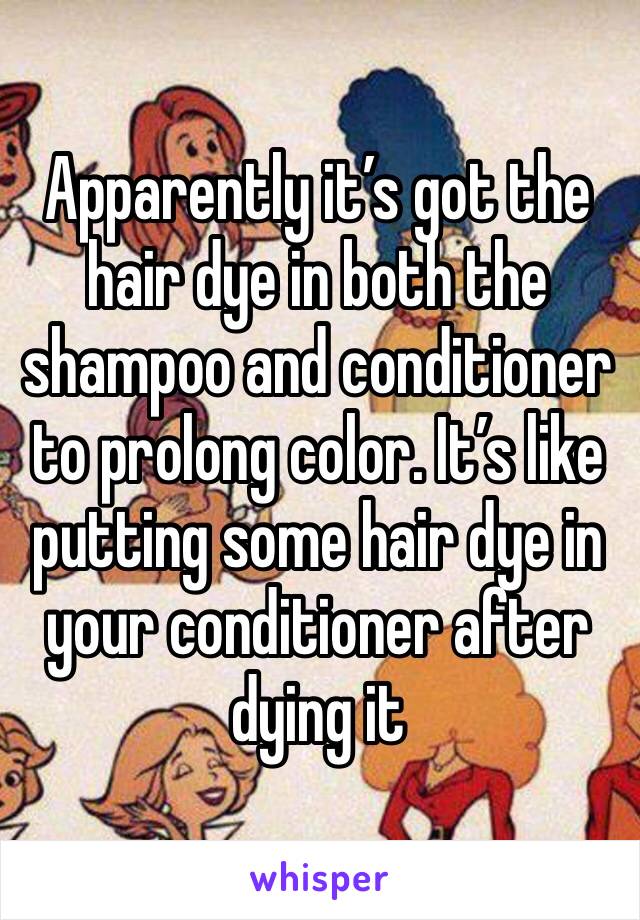 Apparently it’s got the hair dye in both the shampoo and conditioner to prolong color. It’s like putting some hair dye in your conditioner after dying it 
