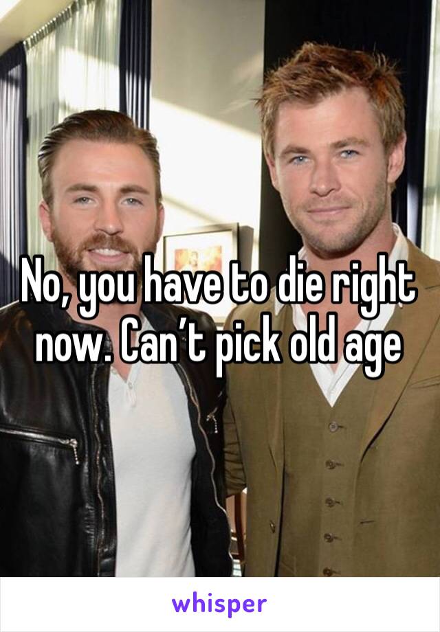 No, you have to die right now. Can’t pick old age