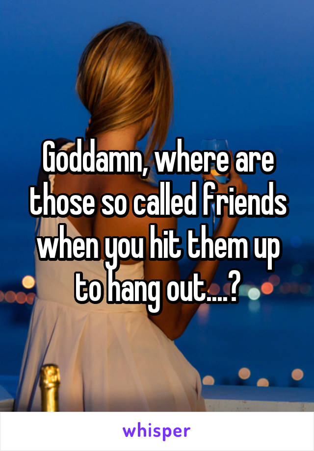 Goddamn, where are those so called friends when you hit them up to hang out....?