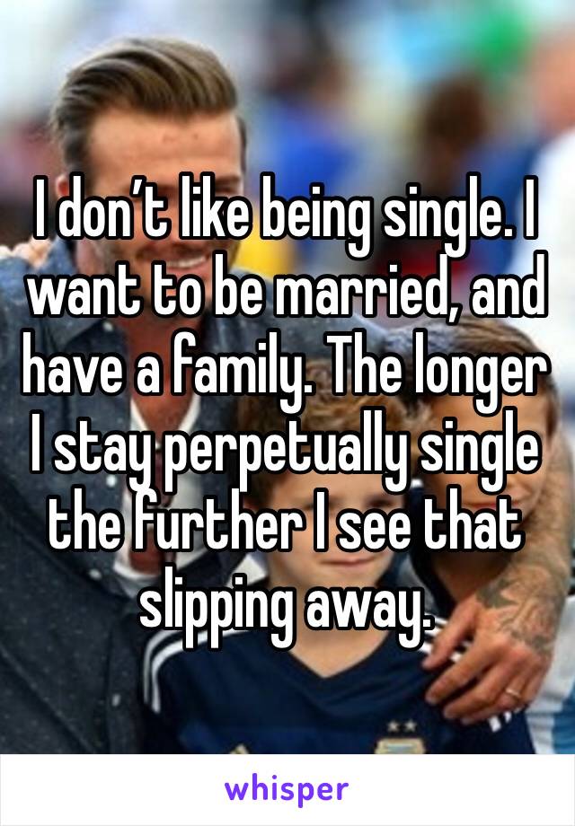 I don’t like being single. I want to be married, and have a family. The longer I stay perpetually single the further I see that slipping away. 
