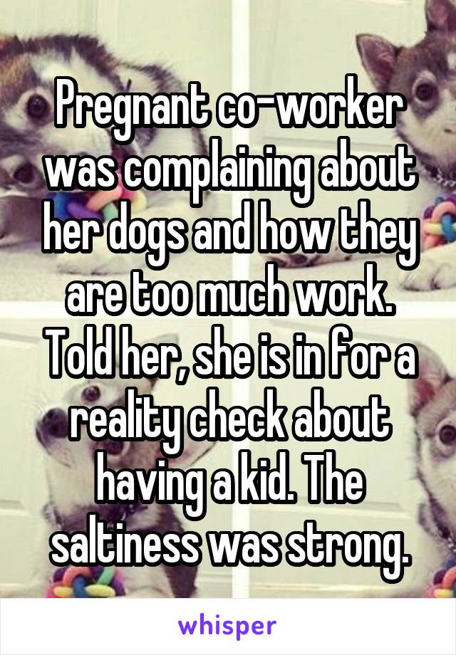 Pregnant co-worker was complaining about her dogs and how they are too much work. Told her, she is in for a reality check about having a kid. The saltiness was strong.