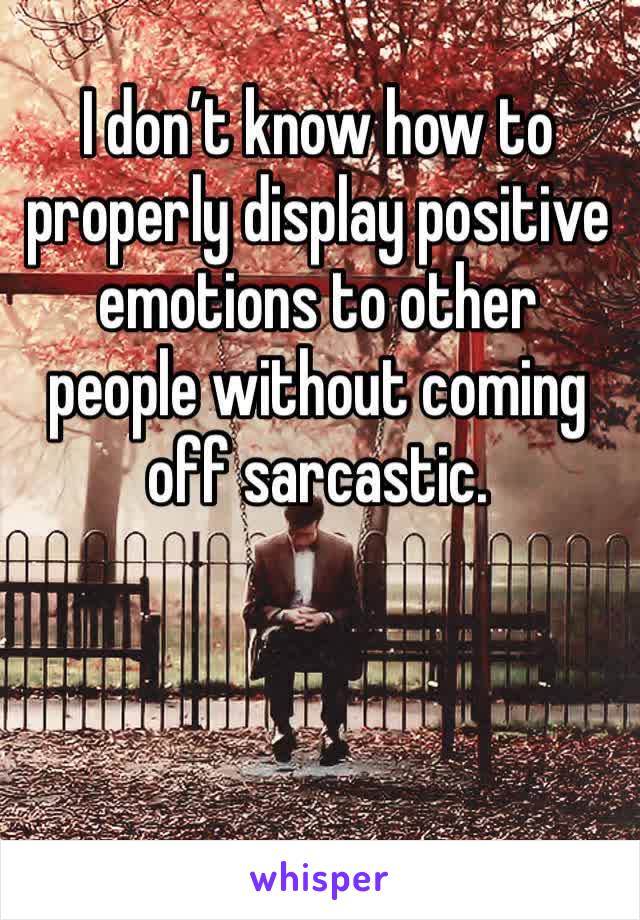 I don’t know how to properly display positive emotions to other people without coming off sarcastic. 
