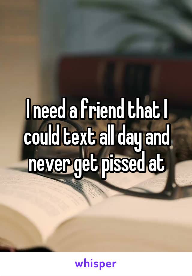 I need a friend that I could text all day and never get pissed at