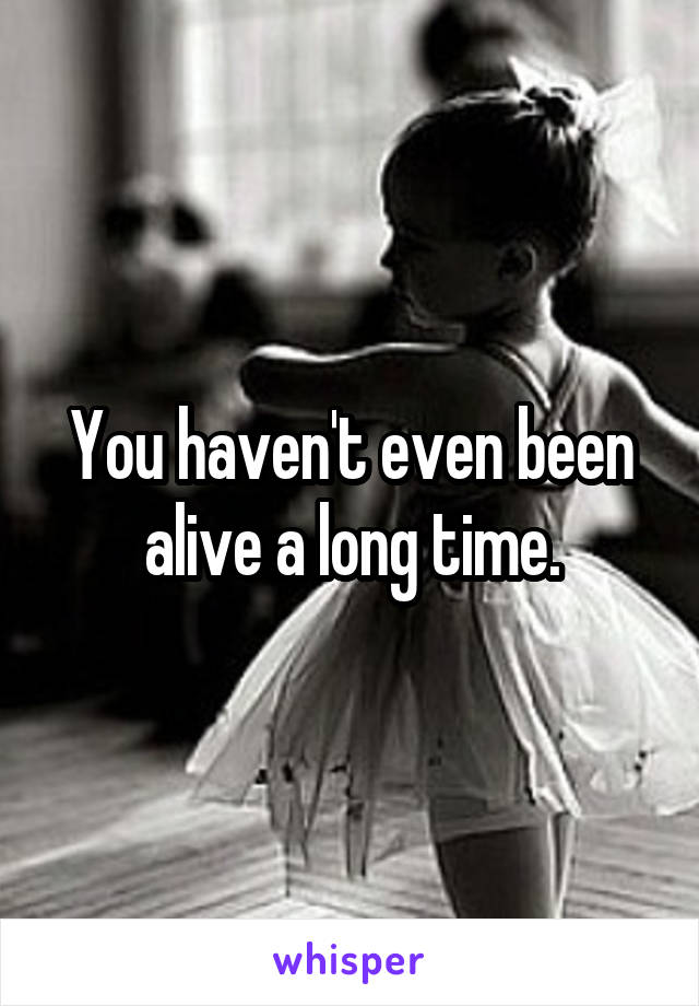You haven't even been alive a long time.