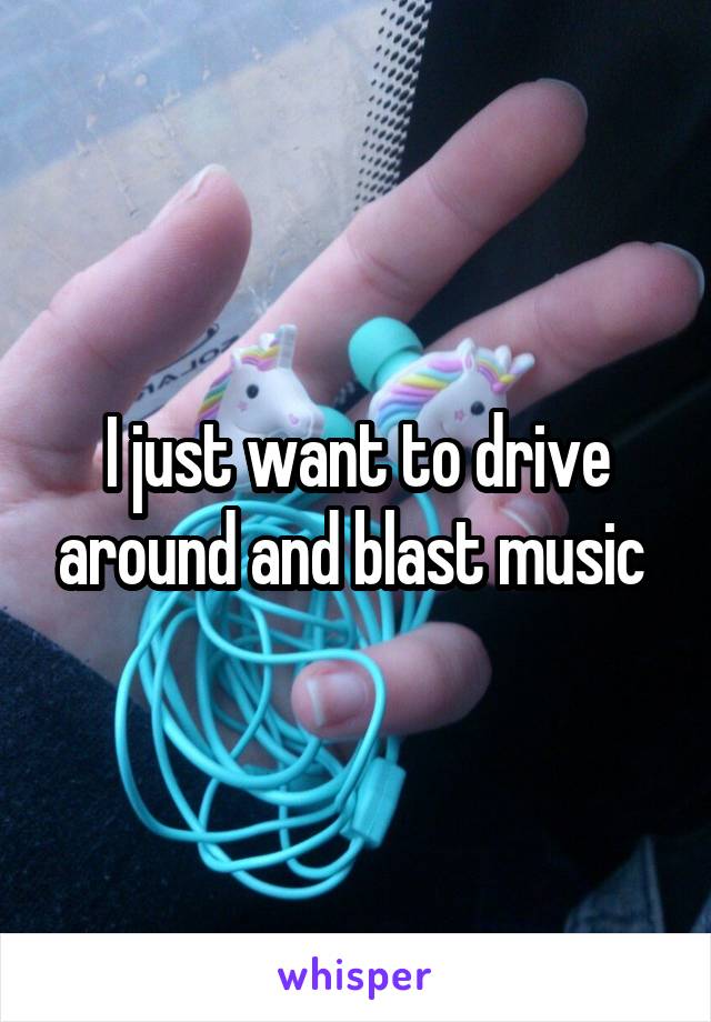 I just want to drive around and blast music 