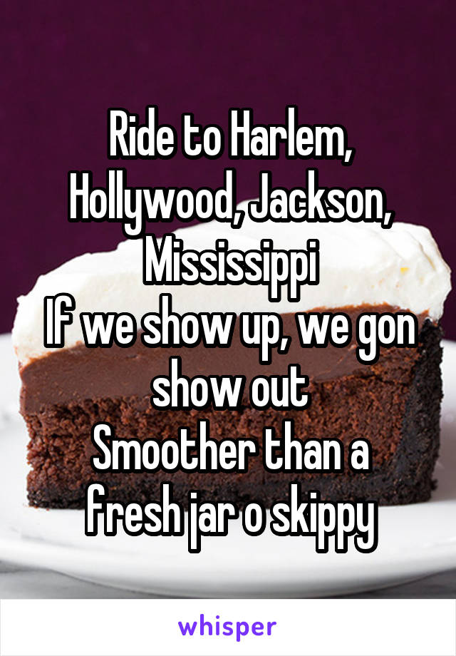 Ride to Harlem, Hollywood, Jackson, Mississippi
If we show up, we gon show out
Smoother than a fresh jar o skippy